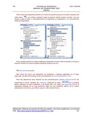IPN                              ACADEMIA DE INFORMÁTICA                         ESCA TEPEPAN
                              MANUAL DE POWER POINT 2007
                                        PARTE I

      Para mover una diapositiva estando en el área de esquema pulsa con el botón izquierdo del
  ratón sobre        y sin soltarlo arrástralo hasta la posición donde quieras moverla, una vez
  situado suelta el botón y automáticamente la diapositiva se desplazará y se reenumerarán
  todas las diapositivas.




    Como puedes apreciar en estas imágenes la diapositiva número siete ha pasado a ocupar la
  posición número 6 y la que ocupaba la posición 6 pasa a ser la 5.



        Otras formas de mover.

    Otra forma de mover una diapositiva es cortándola y después pegándola en el lugar
  adecuado, de esta forma puedo mover una diapositiva de una presentación a otra.

      Para ello deberemos tener abiertas las dos presentaciones, primero seleccionamos las

  diapositivas a mover, después las cortamos (utilizando el botón                de la pestaña
  Inicio, utilizando el menú contextual, o las teclas Ctrl + X), luego nos posicionamos en la
  diapositiva después de la cual queremos dejar las que movemos (dentro de la misma
  presentación o en otra), y por último pegamos de la misma forma.




Bibliografía. Material recuperado del Sitio de aulaClic. Con fines académicos no lucrativos.
URL http://www.aulaclic.es/powerpoint2007/t_8_1.htm                                     30
 
