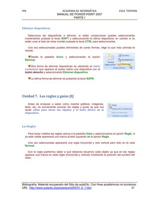 IPN                             ACADEMIA DE INFORMÁTICA                          ESCA TEPEPAN
                             MANUAL DE POWER POINT 2007
                                       PARTE I


Eliminar diapositivas

    Selecciona las diapositivas a eliminar, si están consecutivas puedes seleccionarlas
  manteniendo pulsada la tecla SHIFT y seleccionando la última diapositiva, en cambio si no
  están unas al lado de otras mantén pulsada la tecla CTRL para seleccionarlas.

    Una vez seleccionadas puedes eliminarlas de varias formas, elige la que más cómoda te
  resulte:

      Desde la pestaña Inicio y seleccionando la opción
  Eliminar.

      Otra forma de eliminar diapositivas es utilizando el menú
  contextual que aparece al pulsar sobre una diapositiva con el
  botón derecho y seleccionando Eliminar diapositiva.

      La última forma de eliminar es pulsando la tecla SUPR.




Unidad 7. Las reglas y guías (I)

     Antes de empezar a saber cómo insertar gráficos, imágenes,
  texto, etc. es conveniente conocer las reglas y guías ya que nos
  serán útiles para situar los objetos y el texto dentro de la
  diapositiva.




Las Reglas

    Para hacer visibles las reglas vamos a la pestaña Vista y seleccionamos la opción Regla, si
  ya está visible aparecerá una marca al lado izquierdo de la opción Regla.

    Una vez seleccionada aparecerá una regla horizontal y otra vertical pero sólo en la vista
  Normal.

     Con la regla podremos saber a qué distancia situamos cada objeto ya que en las reglas
  aparece una marca en cada regla (horizontal y vertical) mostrando la posición del puntero del
  ratón.




Bibliografía. Material recuperado del Sitio de aulaClic. Con fines académicos no lucrativos.
URL http://www.aulaclic.es/powerpoint2007/t_8_1.htm                                     31
 