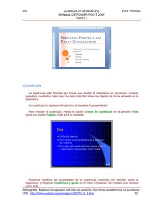 IPN                               ACADEMIA DE INFORMÁTICA                      ESCA TEPEPAN
                               MANUAL DE POWER POINT 2007
                                         PARTE I




La Cuadrícula

     La cuadrícula está formada por líneas que dividen la diapositiva en secciones, creando
  pequeños cuadrados, tales que nos será más fácil situar los objetos de forma alineada en la
  diapositiva.

      La cuadrícula no aparece al imprimir o al visualizar la presentación.

     Para mostrar la cuadrícula, marca la opción Líneas de cuadrícula en la pestaña Vista
  (junto a la opción Reglas). Este será el resultado:




     Podemos modificar las propiedades de la cuadrícula, haciendo clic derecho sobre la
  diapositiva, y eligiendo Cuadrícula y guías en el menú contextual. Se muestra una ventana
  como esta.
Bibliografía. Material recuperado del Sitio de aulaClic. Con fines académicos no lucrativos.
URL http://www.aulaclic.es/powerpoint2007/t_8_1.htm                                     32
 