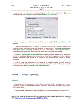 IPN                               ACADEMIA DE INFORMÁTICA                           ESCA TEPEPAN
                               MANUAL DE POWER POINT 2007
                                         PARTE I

    Accedemos a la misma ventana desde la pestaña Formato, en la sección Organizar,
  desplegando el menú Alinear y pulsando Configuración de cuadrícula.




    Si quieres que se visualice la cuadrícula marca la opción Mostrar cuadrícula en la
  pantalla.

     También podemos hacer que los objetos se ajusten a la cuadrícula o/y a otros objetos de la
  diapositiva, para ello tienes que activar la casilla correspondiente ("objetos a la cuadrícula"
  o/y "objetos a otros objetos"). Ajustar objetos a la cuadrícula hace que cuando colocamos un
  objeto en la diapositiva, éste se coloque en el punto de la cuadrícula más cercano.

     El cuadro Configuración de la cuadrícula nos permite definir el tamaño de las celdas que
  forman la cuadrícula. Cuanto más grande sea el tamaño del espaciado, menos precisión
  tenemos para colocar los objetos en la diapositiva pero será más fácil colocar los objetos
  alineados.

    Podemos hacer que estos cambios se conviertan en predeterminados, es decir, podemos
  hacer que las diapositivas siempre aparezcan con las guías y las cuadrículas, para ello
  pulsaremos en el botón Establecer como predeterminado.




Unidad 7. Las reglas y guías (II)

Las Guías

     Las guías no son más que unas líneas discontinuas que dividen la diapositiva en cuatro
  secciones iguales, de esta forma podemos conocer el centro de la diapositiva y repartir la
  información mejor.

      Estas guías son imaginarias ya que no aparecerán al imprimir o visualizar la presentación.



Bibliografía. Material recuperado del Sitio de aulaClic. Con fines académicos no lucrativos.
URL http://www.aulaclic.es/powerpoint2007/t_8_1.htm                                     33
 