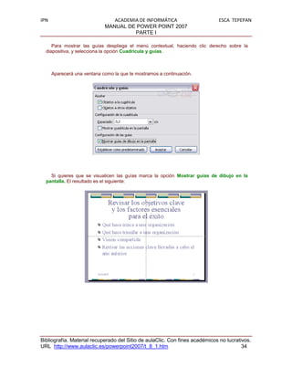 IPN                             ACADEMIA DE INFORMÁTICA                      ESCA TEPEPAN
                             MANUAL DE POWER POINT 2007
                                       PARTE I

     Para mostrar las guías despliega el menú contextual, haciendo clic derecho sobre la
  diapositiva, y selecciona la opción Cuadrícula y guías.



      Aparecerá una ventana como la que te mostramos a continuación.




    Si quieres que se visualicen las guías marca la opción Mostrar guías de dibujo en la
  pantalla. El resultado es el siguiente:




Bibliografía. Material recuperado del Sitio de aulaClic. Con fines académicos no lucrativos.
URL http://www.aulaclic.es/powerpoint2007/t_8_1.htm                                     34
 