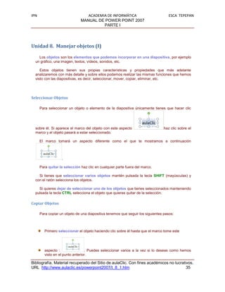 IPN                               ACADEMIA DE INFORMÁTICA                           ESCA TEPEPAN
                               MANUAL DE POWER POINT 2007
                                         PARTE I




Unidad 8. Manejar objetos (I)

    Los objetos son los elementos que podemos incorporar en una diapositiva, por ejemplo
  un gráfico, una imagen, textos, vídeos, sonidos, etc.

     Estos objetos tienen sus propias características y propiedades que más adelante
  analizaremos con más detalle y sobre ellos podemos realizar las mismas funciones que hemos
  visto con las diapositivas, es decir, seleccionar, mover, copiar, eliminar, etc.




Seleccionar Objetos

      Para seleccionar un objeto o elemento de la diapositiva únicamente tienes que hacer clic




  sobre él. Si aparece el marco del objeto con este aspecto                      haz clic sobre el
  marco y el objeto pasará a estar seleccionado.

      El marco tomará un aspecto diferente como el que te mostramos a continuación



                   .

      Para quitar la selección haz clic en cualquier parte fuera del marco.

    Si tienes que seleccionar varios objetos mantén pulsada la tecla SHIFT (mayúsculas) y
  con el ratón selecciona los objetos.

    Si quieres dejar de seleccionar uno de los objetos que tienes seleccionados manteniendo
  pulsada la tecla CTRL selecciona el objeto que quieras quitar de la selección.

Copiar Objetos

      Para copiar un objeto de una diapositiva tenemos que seguir los siguientes pasos:



         Primero seleccionar el objeto haciendo clic sobre él hasta que el marco tome este




         aspecto :                . Puedes seleccionar varios a la vez si lo deseas como hemos
         visto en el punto anterior.

Bibliografía. Material recuperado del Sitio de aulaClic. Con fines académicos no lucrativos.
URL http://www.aulaclic.es/powerpoint2007/t_8_1.htm                                     35
 