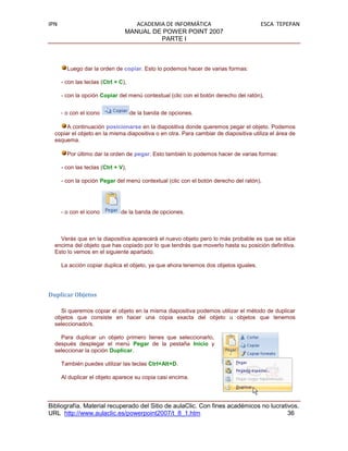 IPN                                 ACADEMIA DE INFORMÁTICA                           ESCA TEPEPAN
                                 MANUAL DE POWER POINT 2007
                                           PARTE I



        Luego dar la orden de copiar. Esto lo podemos hacer de varias formas:

      - con las teclas (Ctrl + C),

      - con la opción Copiar del menú contextual (clic con el botón derecho del ratón),


      - o con el icono               de la banda de opciones.

       A continuación posicionarse en la diapositiva donde queremos pegar el objeto. Podemos
  copiar el objeto en la misma diapositiva o en otra. Para cambiar de diapositiva utiliza el área de
  esquema.

        Por último dar la orden de pegar. Esto también lo podemos hacer de varias formas:

      - con las teclas (Ctrl + V),

      - con la opción Pegar del menú contextual (clic con el botón derecho del ratón),




      - o con el icono         de la banda de opciones.



    Verás que en la diapositiva aparecerá el nuevo objeto pero lo más probable es que se sitúe
  encima del objeto que has copiado por lo que tendrás que moverlo hasta su posición definitiva.
  Esto lo vemos en el siguiente apartado.

      La acción copiar duplica el objeto, ya que ahora tenemos dos objetos iguales.




Duplicar Objetos

    Si queremos copiar el objeto en la misma diapositiva podemos utilizar el método de duplicar
  objetos que consiste en hacer una copia exacta del objeto u objetos que tenemos
  seleccionado/s.

    Para duplicar un objeto primero tienes que seleccionarlo,
  después desplegar el menú Pegar de la pestaña Inicio y
  seleccionar la opción Duplicar.

      También puedes utilizar las teclas Ctrl+Alt+D.

      Al duplicar el objeto aparece su copia casi encima.




Bibliografía. Material recuperado del Sitio de aulaClic. Con fines académicos no lucrativos.
URL http://www.aulaclic.es/powerpoint2007/t_8_1.htm                                     36
 