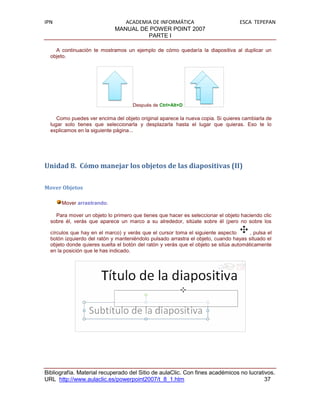 IPN                             ACADEMIA DE INFORMÁTICA                            ESCA TEPEPAN
                             MANUAL DE POWER POINT 2007
                                       PARTE I

    A continuación te mostramos un ejemplo de cómo quedaría la diapositiva al duplicar un
  objeto.




                                     Después de Ctrl+Alt+D

     Como puedes ver encima del objeto original aparece la nueva copia. Si quieres cambiarla de
  lugar solo tienes que seleccionarla y desplazarla hasta el lugar que quieras. Eso te lo
  explicamos en la siguiente página...




Unidad 8. Cómo manejar los objetos de las diapositivas (II)

Mover Objetos

      Mover arrastrando.

    Para mover un objeto lo primero que tienes que hacer es seleccionar el objeto haciendo clic
  sobre él, verás que aparece un marco a su alrededor, sitúate sobre él (pero no sobre los

  círculos que hay en el marco) y verás que el cursor toma el siguiente aspecto        , pulsa el
  botón izquierdo del ratón y manteniéndolo pulsado arrastra el objeto, cuando hayas situado el
  objeto donde quieres suelta el botón del ratón y verás que el objeto se sitúa automáticamente
  en la posición que le has indicado.




Bibliografía. Material recuperado del Sitio de aulaClic. Con fines académicos no lucrativos.
URL http://www.aulaclic.es/powerpoint2007/t_8_1.htm                                     37
 