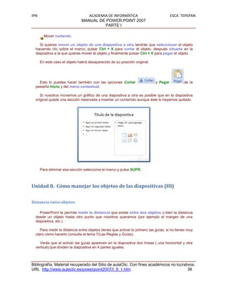 IPN                               ACADEMIA DE INFORMÁTICA                             ESCA TEPEPAN
                               MANUAL DE POWER POINT 2007
                                         PARTE I

        Mover cortando.

     Si quieres mover un objeto de una diapositiva a otra tendrás que seleccionar el objeto
  haciendo clic sobre el marco, pulsar Ctrl + X para cortar el objeto, después situarte en la
  diapositiva a la que quieres mover el objeto y finalmente pulsar Ctrl + V para pegar el objeto.

      En este caso el objeto habrá desaparecido de su posición original.




    Esto lo puedes hacer también con las opciones Cortar                    y Pegar           de la
  pestaña Inicio y del menú contextual.

     Si nosotros movemos un gráfico de una diapositiva a otra es posible que en la diapositiva
  original quede una sección reservada a insertar un contenido aunque éste lo hayamos quitado.




      Para eliminar esa sección selecciona el marco y pulsa SUPR.



Unidad 8. Cómo manejar los objetos de las diapositivas (III)


Distancia entre objetos

     PowerPoint te permite medir la distancia que existe entre dos objetos o bien la distancia
  desde un objeto hasta otro punto que nosotros queramos (por ejemplo el margen de una
  diapositiva, etc.)

     Para medir la distancia entre objetos tienes que activar lo primero las guías, si no tienes muy
  claro cómo hacerlo consulta el tema 7(Las Reglas y Guías).

    Verás que al activar las guías aparecen en la diapositiva dos líneas ( una horizontal y otra
  vertical) que dividen la diapositiva en 4 partes iguales.



Bibliografía. Material recuperado del Sitio de aulaClic. Con fines académicos no lucrativos.
URL http://www.aulaclic.es/powerpoint2007/t_8_1.htm                                     38
 