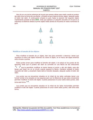 IPN                             ACADEMIA DE INFORMÁTICA                             ESCA TEPEPAN
                             MANUAL DE POWER POINT 2007
                                       PARTE I

     Haz clic en uno de los extremos de la guía que quieres utilizar para medir cuando el puntero
  del ratón toma la forma de una flecha, y arrastra la guía hasta el primer objeto, después suelta
  el botón del ratón. A continuación arrastra la guía hasta la posición del segundo objeto
  manteniendo pulsada la tecla Shift, verás que aparece un pequeño recuadro en el que te va
  indicando la distancia desde el primer objeto hasta donde se encuentra en estos momentos la
  guía.




Modificar el tamaño de los objetos

     Para modificar el tamaño de un objeto, bien sea para aumentar o disminuir, tienes que
  visualizar el marco del objeto haciendo clic sobre el objeto, en el marco del objeto tenemos
  ocho círculos o puntos.

    Estos puntos sirven para modificar el tamaño del objeto, si te sitúas en los puntos de las
  esquinas verás que el puntero del ratón se convierte en una flecha de dos direcciones
            que te permitirán modificar al mismo tiempo el ancho y alto del objeto, para ello
  tienes que hacer clic en el círculo cuando aparece la flecha, mantener pulsado el botón
  izquierdo del ratón y arrastrarlo hasta darle el tamaño deseado, después suelta el botón del
  ratón.

     Los puntos que se encuentran situados en la mitad de los lados verticales tienen una
  función similar a los situados en las esquinas pero con la diferencia de que estos únicamente
  permiten modificar el ancho del objeto. Cuando posicionas el cursor sobre estos puntos, este
  toma esta forma      .

     Los puntos que se encuentran situados en la mitad de los lados horizontales permiten
  modificar el alto del objeto. Cuando posicionas el cursor sobre estos puntos, este toma esta
  forma.




Bibliografía. Material recuperado del Sitio de aulaClic. Con fines académicos no lucrativos.
URL http://www.aulaclic.es/powerpoint2007/t_8_1.htm                                     39
 