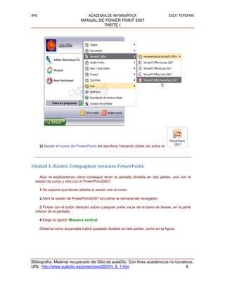 IPN                               ACADEMIA DE INFORMÁTICA                            ESCA TEPEPAN
                               MANUAL DE POWER POINT 2007
                                         PARTE I




      2) Desde el icono de PowerPoint del escritorio haciendo doble clic sobre él.




Unidad 1. Básico. Compaginar sesiones PowerPoint.

    Aquí te explicaremos cómo conseguir tener la pantalla dividida en dos partes, una con la
  sesión de curso y otra con el PowerPoint2007.

      1 Se supone que tienes abierta la sesión con el curso.

      2 Abrir la sesión de PowerPoint2007 sin cerrar la ventana del navegador.

     3 Pulsar con el botón derecho sobre cualquier parte vacía de la barra de tareas, en la parte
  inferior de la pantalla.

      4 Elegir la opción Mosaico vertical.

      Observa como la pantalla habrá quedado dividida en dos partes, como en la figura:




Bibliografía. Material recuperado del Sitio de aulaClic. Con fines académicos no lucrativos.
URL http://www.aulaclic.es/powerpoint2007/t_8_1.htm                                     4
 