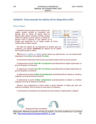 IPN                               ACADEMIA DE INFORMÁTICA                             ESCA TEPEPAN
                               MANUAL DE POWER POINT 2007
                                         PARTE I




Unidad 8. Cómo manejar los objetos de las diapositivas (IV)

Girar y Voltear

     PowerPoint permite aplicar otros cambios a los
  objetos, puedes cambiar su orientación (por
  ejemplo girar un dibujo 30 grados hacia la
  derecha para dejarlo inclinado), también puedes
  voltear los objetos (cuando volteas un dibujo por
  ejemplo hacia la derecha lo que obtienes es la
  imagen que aparecería en un espejo puesto de forma
  vertical frente al objeto original).

    No todos los objetos de una diapositiva se pueden girar, las
  imágenes y los dibujos Autoforma son algunos de los objetos
  que sí podemos girar y voltear.

      Para girar o voltear un objeto primero tienes que seleccionarlo, una vez seleccionado
  despliega el menú Girar de la pestaña Formato.

      A continuación selecciona el tipo de giro que quieras realizar entre los que te propone.

     Si seleccionas la opción Girar 90º a la izquierda automáticamente el objeto experimenta un
  giro de 90 grados a la izquierda.

     Si seleccionas la opción Girar 90º a la derecha automáticamente el objeto experimenta un
  giro de 90 grados a la derecha.

    Si seleccionas la opción Voltear horizontalmente automáticamente se obtiene su simétrico
  cogiendo como eje de simetría la vertical.

    Si seleccionas la opción Voltear verticalmente automáticamente se obtiene su simétrico
  cogiendo como eje de simetría la horizontal.

    Observa, que manteniendo el cursor sobre la opción deseada, el objeto gira para que
  veamos el resultado. Pero el cambio no será real si no pulsamos.

      A continuación te mostramos unos ejemplos de cómo queda un objeto girado y volteado.




                  Después de Girar a la derecha
Bibliografía. Material recuperado del Sitio de aulaClic. Con fines académicos no lucrativos.
URL http://www.aulaclic.es/powerpoint2007/t_8_1.htm                                     40
 