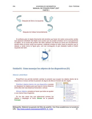IPN                             ACADEMIA DE INFORMÁTICA                            ESCA TEPEPAN
                             MANUAL DE POWER POINT 2007
                                       PARTE I




             Después de Girar a la izquierda




              Después de Voltear horizontalmente



     Si prefieres girar el objeto libremente sólo tendrás que hacer clic sobre unos puntos verdes
  que aparecen alrededor del objeto (son puntos que se pueden arrastrar con lo cual giraremos
  el objeto), en la punta del puntero del ratón aparece una flecha en forma de circunferencia,
  sitúate sobre el punto verde que quieras y después arrastra el ratón hacia la posición que tu
  deseas y verás como la figura gira, una vez conseguido el giro deseado suelta el botón
  izquierdo del ratón.




Unidad 8. Cómo manejar los objetos de las diapositivas (V)

Alinear y distribuir

     PowerPoint nos permite también cambiar la posición que ocupan los objetos dentro de la
  diapositiva e incluso cambiar la posición de alguno de ellos en función de otro objeto.

    Distribuir objetos dentro de una diapositiva consiste
  en desplazar los objetos para que haya la misma distancia
  entre ellos bien sea distancia horizontal o vertical.

     Alinear objetos consiste en hacer que todos se ajusten
  a una misma línea imaginaria.

    En los dos casos hay que seleccionar primero los
  objetos y desplegar el menú Alinear de la pestaña
  Formato.



Bibliografía. Material recuperado del Sitio de aulaClic. Con fines académicos no lucrativos.
URL http://www.aulaclic.es/powerpoint2007/t_8_1.htm                                     41
 