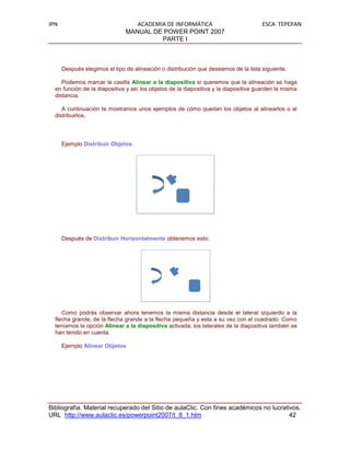 IPN                               ACADEMIA DE INFORMÁTICA                            ESCA TEPEPAN
                               MANUAL DE POWER POINT 2007
                                         PARTE I



      Después elegimos el tipo de alineación o distribución que deseamos de la lista siguiente.

     Podemos marcar la casilla Alinear a la diapositiva si queremos que la alineación se haga
  en función de la diapositiva y así los objetos de la diapositiva y la diapositiva guarden la misma
  distancia.

     A continuación te mostramos unos ejemplos de cómo quedan los objetos al alinearlos o al
  distribuirlos.




      Ejemplo Distribuir Objetos




      Después de Distribuir Horizontalmente obtenemos esto:




     Como podrás observar ahora tenemos la misma distancia desde el lateral izquierdo a la
  flecha grande, de la flecha grande a la flecha pequeña y esta a su vez con el cuadrado. Como
  teníamos la opción Alinear a la diapositiva activada, los laterales de la diapositiva también se
  han tenido en cuenta.

      Ejemplo Alinear Objetos




Bibliografía. Material recuperado del Sitio de aulaClic. Con fines académicos no lucrativos.
URL http://www.aulaclic.es/powerpoint2007/t_8_1.htm                                     42
 
