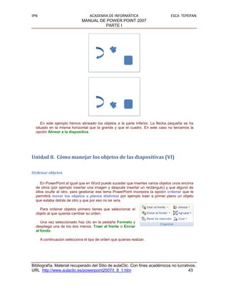 IPN                               ACADEMIA DE INFORMÁTICA                      ESCA TEPEPAN
                               MANUAL DE POWER POINT 2007
                                         PARTE I




     En este ejemplo hemos alineado los objetos a la parte Inferior. La flecha pequeña se ha
  situado en la misma horizontal que la grande y que el cuadro. En este caso no teníamos la
  opción Alinear a la diapositiva.




Unidad 8. Cómo manejar los objetos de las diapositivas (VI)

Ordenar objetos

     En PowerPoint al igual que en Word puede suceder que insertes varios objetos unos encima
  de otros (por ejemplo insertar una imagen y después insertar un rectángulo) y que alguno de
  ellos oculte al otro, para gestionar ese tema PowerPoint incorpora la opción ordenar que te
  permitirá mover los objetos a planos distintos por ejemplo traer a primer plano un objeto
  que estaba detrás de otro y que por eso no se veía.

    Para ordenar objetos primero tienes que seleccionar el
  objeto al que quieras cambiar su orden.

     Una vez seleccionado haz clic en la pestaña Formato y
  despliega una de los dos menús: Traer al frente o Enviar
  al fondo.

      A continuación selecciona el tipo de orden que quieras realizar.




Bibliografía. Material recuperado del Sitio de aulaClic. Con fines académicos no lucrativos.
URL http://www.aulaclic.es/powerpoint2007/t_8_1.htm                                     43
 
