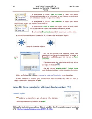 IPN                                ACADEMIA DE INFORMÁTICA                           ESCA TEPEPAN
                                MANUAL DE POWER POINT 2007
                                          PARTE I

                               Si seleccionas la opción Traer al frente el objeto que tengas
                            seleccionado pasará a ser el primero por lo que si los pones encima de
                            otro este objeto tapará a los que tiene debajo.

                          Si seleccionas la opción Traer adelante el objeto que tengas
  seleccionado pasará una posición hacia adelante.

                              Si seleccionas Enviar al fondo este objeto pasará a ser el último
                            por lo que cualquier objeto que haya encima de él lo tapará.

                               Si seleccionas Enviar atrás este objeto pasará una posición atrás.

      A continuación te mostramos un ejemplo de lo que supone ordenar los objetos.




                       Después de enviar al fondo:



                                                Una de las opciones que podemos utilizar para
                                             trabajar con la ordenación de elementos es utilizar el
  panel                                      Selección y visibilidad, para ello haz clic en Panel
  de                                         selección.

                                                Puedes esconder los objetos haciendo clic en su
                                             correspondiente botón       .

                                               Con los botones Mostrar todo y Ocultar todas
                                             esconderás o volverás a mostrar todos los elementos.


      Utiliza las flechas          para cambiar el orden de los objetos en la diapositiva.

    Puedes cambiar su nombre para reconocerlos mejor haciendo clic sobre su texto o
  seleccionándolos y pulsando la tecla F2.



Unidad 8. Cómo manejar los objetos de las diapositivas (VII)


Eliminar objetos

        Para borrar un objeto tienes que seleccionar el/los objeto/s a

      eliminar manteniendo pulsada la tecla SHIFT.


Bibliografía. Material recuperado del Sitio de aulaClic. Con fines académicos no lucrativos.
URL http://www.aulaclic.es/powerpoint2007/t_8_1.htm                                     44
 