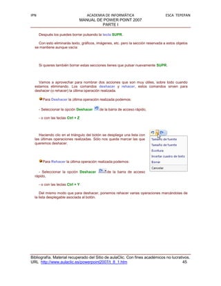 IPN                                ACADEMIA DE INFORMÁTICA                         ESCA TEPEPAN
                                MANUAL DE POWER POINT 2007
                                          PARTE I

      Después los puedes borrar pulsando la tecla SUPR.

    Con esto eliminarás texto, gráficos, imágenes, etc. pero la sección reservada a estos objetos
  se mantiene aunque vacía:



      Si quieres también borrar estas secciones tienes que pulsar nuevamente SUPR.



    Vamos a aprovechar para nombrar dos acciones que son muy útiles, sobre todo cuando
  estamos eliminando. Los comandos deshacer y rehacer, estos comandos sirven para
  deshacer (o rehacer) la última operación realizada.

        Para Deshacer la última operación realizada podemos:

      - Seleccionar la opción Deshacer    de la barra de acceso rápido,

      - o con las teclas Ctrl + Z



     Haciendo clic en el triángulo del botón se despliega una lista con
  las últimas operaciones realizadas. Sólo nos queda marcar las que
  queremos deshacer.




        Para Rehacer la última operación realizada podemos:

    - Seleccionar la opción Deshacer           de la barra de acceso
  rápido,

      - o con las teclas Ctrl + Y

     Del mismo modo que para deshacer, ponemos rehacer varias operaciones marcándolas de
  la lista desplegable asociada al botón.




Bibliografía. Material recuperado del Sitio de aulaClic. Con fines académicos no lucrativos.
URL http://www.aulaclic.es/powerpoint2007/t_8_1.htm                                     45
 