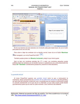 IPN                             ACADEMIA DE INFORMÁTICA                            ESCA TEPEPAN
                             MANUAL DE POWER POINT 2007
                                       PARTE I




    5 Una vez tenemos las dos sesiones con el tamaño adecuado basta hacer clic con el ratón
  para pasar de la una a la otra.

      Para volver a dejar las ventanas con su tamaño normal, hacer clic en el botón Maximizar

      del navegador o en el de PowerPoint 2007        .

      También puedes probar con Mosaico horizontal y elegir la que más te guste.

     Esto va bien con monitores grandes (de 17" o más), con monitores pequeños quizás
  prefieras dejar las ventanas con su tamaño normal e ir pasando de una a otra presionando las
  teclas Alt + tabulador (manteniendo pulsada Alt, presionar la tecla tabulador).




La pantalla inicial

    Al iniciar PowerPoint aparece una pantalla inicial como la que a continuación te
  mostramos. Ahora conoceremos los nombres de los diferentes elementos de esta pantalla y
  así será más fácil entender el resto del curso. La pantalla que se muestra a continuación puede
  no coincidir exactamente con la que ves en tu ordenador, ya que cada usuario puede decidir
  qué elementos quiere que se vean en cada momento, como veremos más adelante.




Bibliografía. Material recuperado del Sitio de aulaClic. Con fines académicos no lucrativos.
URL http://www.aulaclic.es/powerpoint2007/t_8_1.htm                                     5
 
