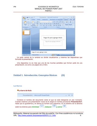 IPN                            ACADEMIA DE INFORMÁTICA                       ESCA TEPEPAN
                            MANUAL DE POWER POINT 2007
                                      PARTE I




     La parte central de la ventana es donde visualizamos y creamos las diapositivas que
  formarán la presentación.

    Una diapositiva no es más que una de las muchas pantallas que forman parte de una
  presentación, es como una página de un libro.




Unidad 1. Introducción. Conceptos Básicos                     (II)



Las Barras

      La barra de título




    Contiene el nombre del documento sobre el que se está trabajando en ese momento.
  Cuando creamos una presentación nueva se le asigna el nombre provisional Presentación1,
  hasta que la guardemos y le demos el nombre que queramos. En el extremo de la derecha

  están los botones para minimizar      , restaurar     y cerrar     .



Bibliografía. Material recuperado del Sitio de aulaClic. Con fines académicos no lucrativos.
URL http://www.aulaclic.es/powerpoint2007/t_8_1.htm                                     6
 