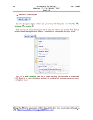 IPN                            ACADEMIA DE INFORMÁTICA                         ESCA TEPEPAN
                            MANUAL DE POWER POINT 2007
                                      PARTE I

        La barra de acceso rápido




      La barra de acceso rápido contiene las operaciones más habituales como Guardar        ,
  Deshacer      o Repetir   .

     Esta barra puede personalizarse para añadir todos los botones que quieras. Para ello haz
  clic en la flecha desplegable de la derecha y selecciona los comandos que quieras añadir.




     Haz clic en Más comandos para ver un listado de todos los disponibles en PowerPoint
  2007. Se abrirá un cuadro de diálogo desde donde podrás añadir acciones que iremos viendo
  a lo largo del curso:




Bibliografía. Material recuperado del Sitio de aulaClic. Con fines académicos no lucrativos.
URL http://www.aulaclic.es/powerpoint2007/t_8_1.htm                                     7
 