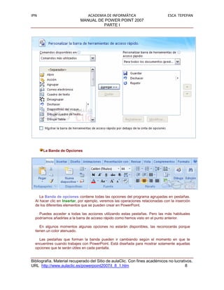 IPN                             ACADEMIA DE INFORMÁTICA                          ESCA TEPEPAN
                             MANUAL DE POWER POINT 2007
                                       PARTE I




      La Banda de Opciones




     La Banda de opciones contiene todas las opciones del programa agrupadas en pestañas.
  Al hacer clic en Insertar, por ejemplo, veremos las operaciones relacionadas con la inserción
  de los diferentes elementos que se pueden crear en PowerPoint.

    Puedes acceder a todas las acciones utilizando estas pestañas. Pero las más habituales
  podríamos añadirlas a la barra de acceso rápido como hemos visto en el punto anterior.

     En algunos momentos algunas opciones no estarán disponibles, las reconocerás porque
  tienen un color atenuado.

    Las pestañas que forman la banda pueden ir cambiando según el momento en que te
  encuentres cuando trabajes con PowerPoint. Está diseñada para mostrar solamente aquellas
  opciones que te serán útiles en cada pantalla.


Bibliografía. Material recuperado del Sitio de aulaClic. Con fines académicos no lucrativos.
URL http://www.aulaclic.es/powerpoint2007/t_8_1.htm                                     8
 