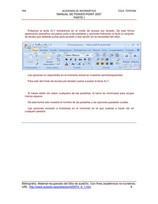 IPN                               ACADEMIA DE INFORMÁTICA                         ESCA TEPEPAN
                               MANUAL DE POWER POINT 2007
                                         PARTE I



    Pulsando la tecla ALT entraremos en el modo de acceso por teclado. De esta forma
  aparecerán pequeños recuadros junto a las pestañas y opciones indicando la tecla (o conjunto
  de teclas) que deberás pulsar para acceder a esa opción sin la necesidad del ratón.




      Las opciones no disponibles en el momento actual se muestran semitransparentes.

      Para salir del modo de acceso por teclado vuelve a pulsar la tecla ALT.



    Si haces doble clic sobre cualquiera de las pestañas, la barra se minimizará para ocupar
  menos espacio.

      De esta forma sólo muestra el nombre de las pestañas y las opciones quedarán ocultas.

    Las opciones volverán a mostrarse en el momento en el que vuelvas a hacer clic en
  cualquier pestaña.




Bibliografía. Material recuperado del Sitio de aulaClic. Con fines académicos no lucrativos.
URL http://www.aulaclic.es/powerpoint2007/t_8_1.htm                                     9
 