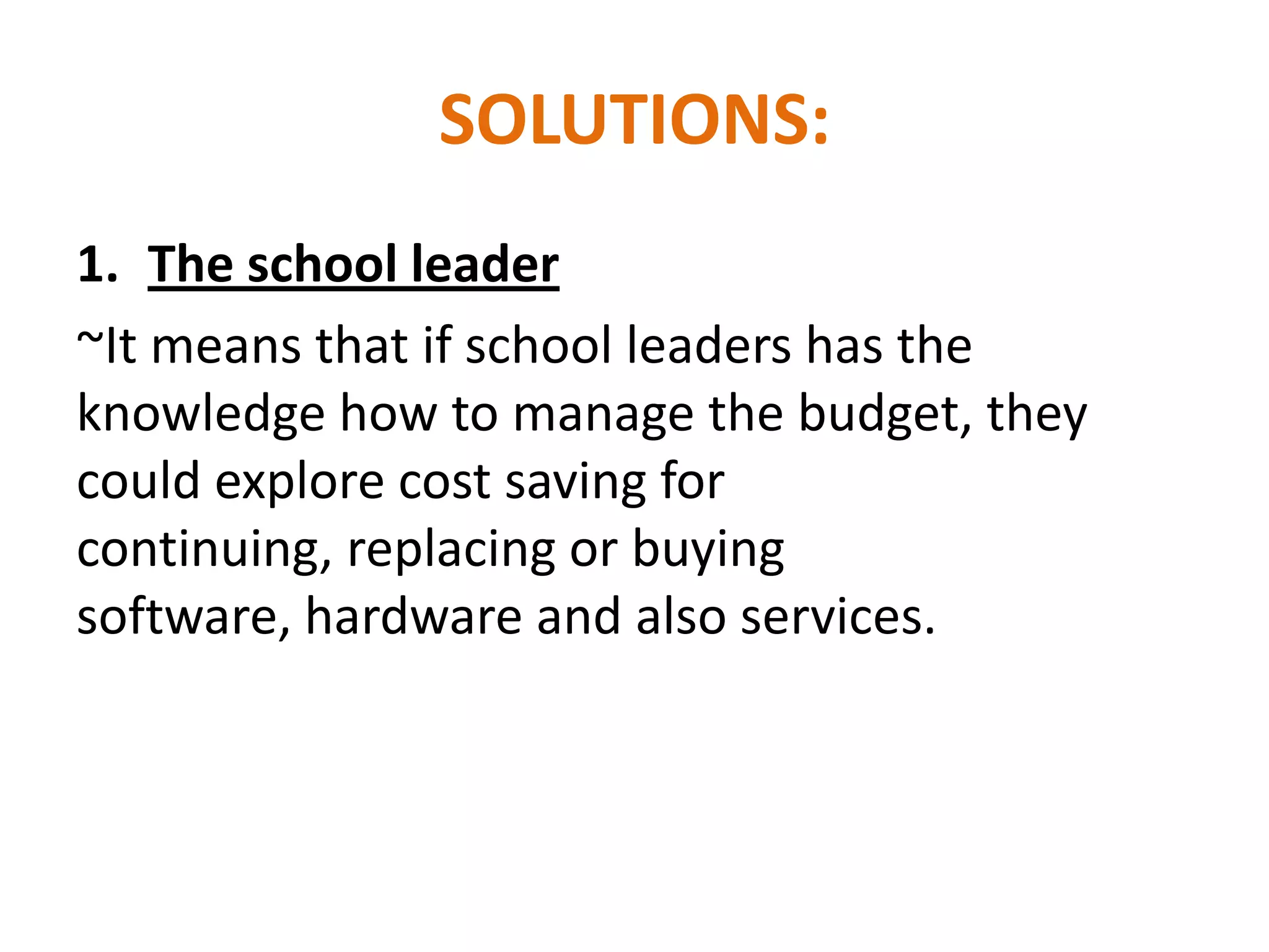 SOLUTIONS:
1. The school leader
~It means that if school leaders has the
knowledge how to manage the budget, they
could explore cost saving for
continuing, replacing or buying
software, hardware and also services.
 