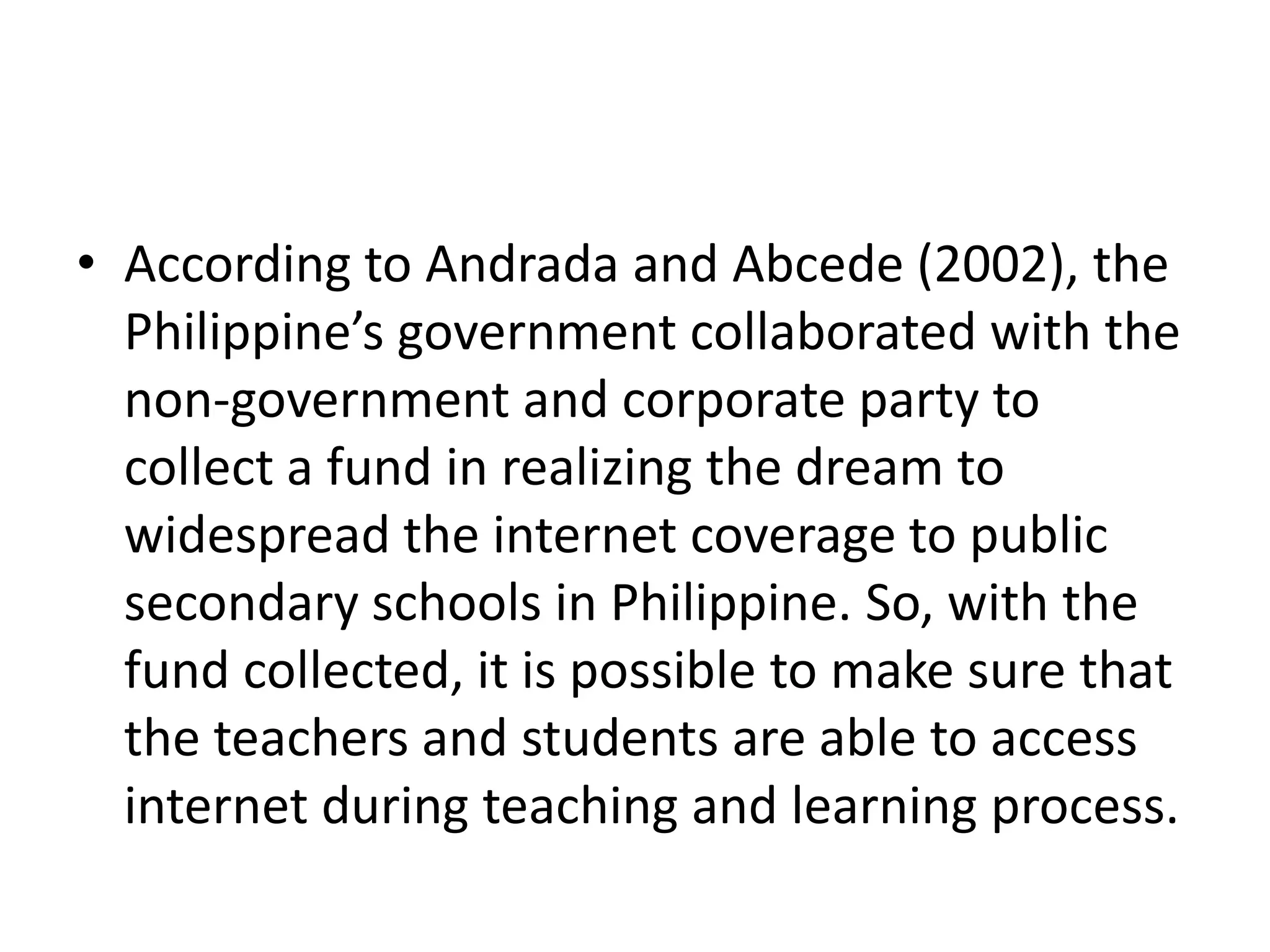 • According to Andrada and Abcede (2002), the
  Philippine’s government collaborated with the
  non-government and corporate party to
  collect a fund in realizing the dream to
  widespread the internet coverage to public
  secondary schools in Philippine. So, with the
  fund collected, it is possible to make sure that
  the teachers and students are able to access
  internet during teaching and learning process.
 