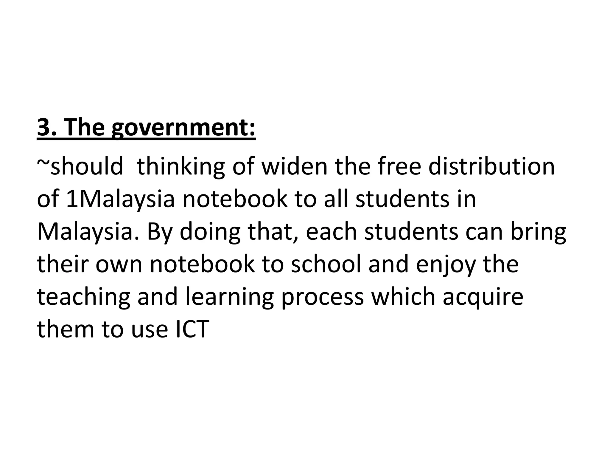 3. The government:
~should thinking of widen the free distribution
of 1Malaysia notebook to all students in
Malaysia. By doing that, each students can bring
their own notebook to school and enjoy the
teaching and learning process which acquire
them to use ICT
 