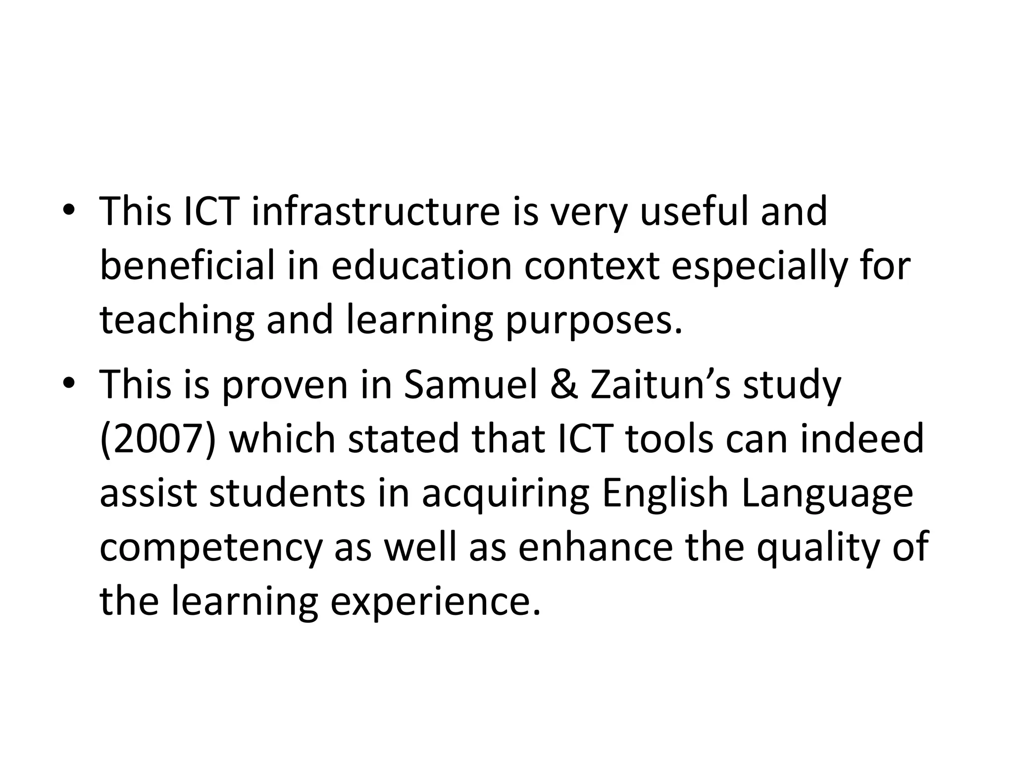 • This ICT infrastructure is very useful and
  beneficial in education context especially for
  teaching and learning purposes.
• This is proven in Samuel & Zaitun’s study
  (2007) which stated that ICT tools can indeed
  assist students in acquiring English Language
  competency as well as enhance the quality of
  the learning experience.
 