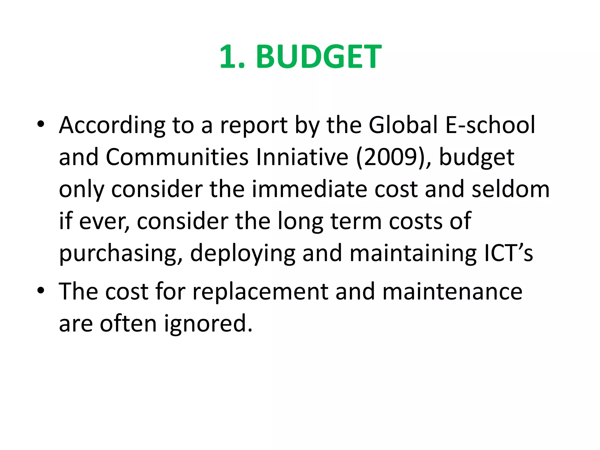 1. BUDGET
• According to a report by the Global E-school
  and Communities Inniative (2009), budget
  only consider the immediate cost and seldom
  if ever, consider the long term costs of
  purchasing, deploying and maintaining ICT’s
• The cost for replacement and maintenance
  are often ignored.
 