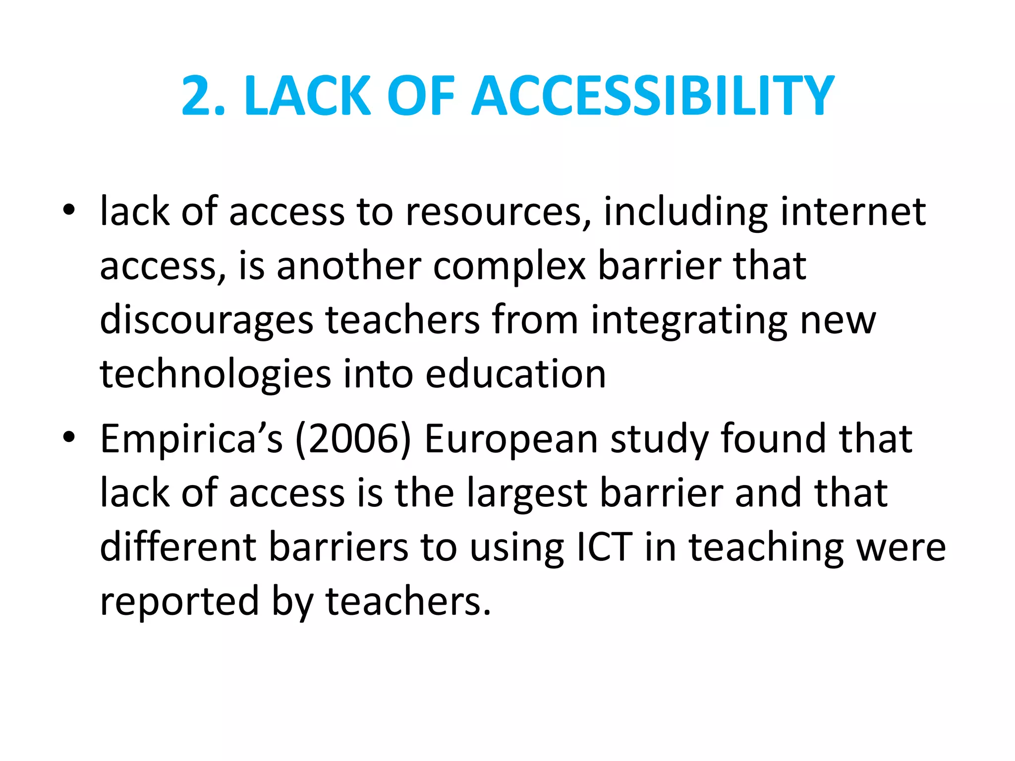 2. LACK OF ACCESSIBILITY
• lack of access to resources, including internet
  access, is another complex barrier that
  discourages teachers from integrating new
  technologies into education
• Empirica’s (2006) European study found that
  lack of access is the largest barrier and that
  different barriers to using ICT in teaching were
  reported by teachers.
 