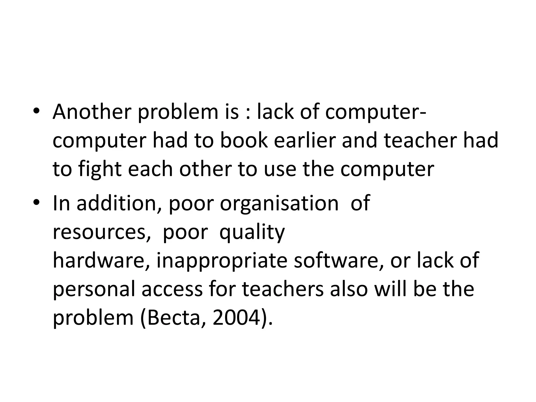 • Another problem is : lack of computer-
  computer had to book earlier and teacher had
  to fight each other to use the computer
• In addition, poor organisation of
  resources, poor quality
  hardware, inappropriate software, or lack of
  personal access for teachers also will be the
  problem (Becta, 2004).
 