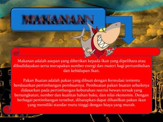 Makanan adalah asupan yang diberikan kepada Ikan yang dipelihara atau
dibudidayakan serta merupakan sumber energi dan mate...