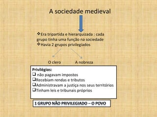 A sociedade medieval


  Era tripartida e hierarquizada : cada
  grupo tinha uma função na sociedade
  Havia 2 grupos privilegiados



        O clero        A nobreza
Privilégios:
 não pagavam impostos
Recebiam rendas e tributos
Administravam a justiça nos seus territórios
Tinham leis e tribunais próprios
 