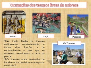 xadrez                          caça           Passeios
Na Idade Média os torneios
realizavam-se    constantemente      e      Os Torneios
tinham     duas    funções:    a    de
entretenimento e para que os
cavaleiros exercitassem a arte da
guerra.
Os torneios eram simulações de
batalhas entre cavaleiros e começaram
no século X.
 