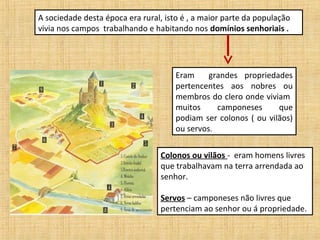 A sociedade desta época era rural, isto é , a maior parte da população
vivia nos campos trabalhando e habitando nos domínios senhoriais .




                                      Eram     grandes propriedades
                                      pertencentes aos nobres ou
                                      membros do clero onde viviam
                                      muitos     camponeses      que
                                      podiam ser colonos ( ou vilãos)
                                      ou servos.

                                  Colonos ou vilãos - eram homens livres
                                  que trabalhavam na terra arrendada ao
                                  senhor.

                                  Servos – camponeses não livres que
                                  pertenciam ao senhor ou á propriedade.
 