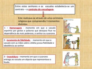 Entre estes senhores e os vassalos estabelecia-se um
            contrato – o contrato de vassalagem.


               Este realizava-se através de uma cerimónia
               religiosa que compreendia 3 momentos
               distintos:
1 – Homenagem - momento em que o vassalo
exprimia por gestos e palavras que desejava ficar na
dependência do mais poderoso, o senhor ou suserano.

2 - Juramento de fidelidade - momento em que o
vassalo com as mãos sobre a bíblia jurava fidelidade e
obediência ao senhor



3 – Investidura – momento em que o suserano
entrega ao vassalo um objecto que representava o
feudo.
 