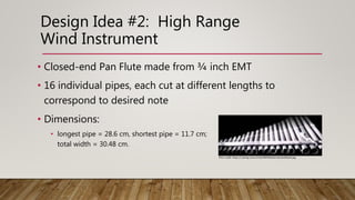 Design Idea #2: High Range
Wind Instrument
• Closed-end Pan Flute made from ¾ inch EMT
• 16 individual pipes, each cut at different lengths to
correspond to desired note
• Dimensions:
• longest pipe = 28.6 cm, shortest pipe = 11.7 cm;
total width = 30.48 cm.
Phot credit: https://i.ytimg.com/vi/cGe29KNHdzA/maxresdefault.jpg
 