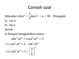Contoh soal
                    3
Diketahui sin         dan 0 < α < 90 . Hitunglah:
                    5
a) cos α
b) tan α
Jawab:
a) Dengan menggunakan rumus:
           2          2
    sin            cos           1
       2                 2
   cos         1 sin
                             2
         2           3
   cos         1
                     5
 