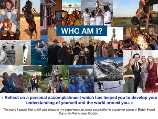 v


The story I would like to tell you about is my experience as junior counsellor in a summer camp in Robin Hood
Camp in Maine, near Boston.
« Reflect on a personal accomplishment which has helped you to develop your
understanding of yourself and the world around you. »
WHO AM I?
 