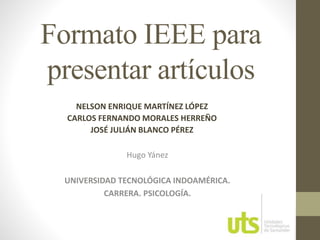 Formato IEEE para 
presentar artículos 
NELSON ENRIQUE MARTÍNEZ LÓPEZ 
CARLOS FERNANDO MORALES HERREÑO 
JOSÉ JULIÁN BLANCO PÉREZ 
Hugo Yánez 
UNIVERSIDAD TECNOLÓGICA INDOAMÉRICA. 
CARRERA. PSICOLOGÍA. 
 