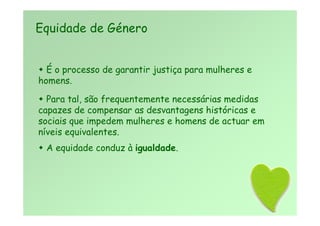  É o processo de garantir justiça para mulheres e
homens.
 Para tal, são frequentemente necessárias medidas
capazes de compensar as desvantagens históricas e
sociais que impedem mulheres e homens de actuar em
níveis equivalentes.
 A equidade conduz à igualdade.
Equidade de Género
 