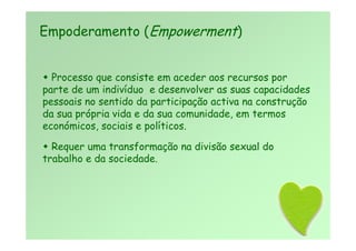  Processo que consiste em aceder aos recursos por
parte de um indivíduo e desenvolver as suas capacidades
pessoais no sentido da participação activa na construção
da sua própria vida e da sua comunidade, em termos
económicos, sociais e políticos.
 Requer uma transformação na divisão sexual do
trabalho e da sociedade.
Empoderamento (Empowerment)
 