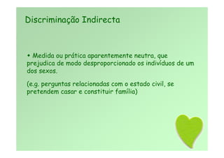  Medida ou prática aparentemente neutra, que
prejudica de modo desproporcionado os indivíduos de um
dos sexos.
(e.g. perguntas relacionadas com o estado civil, se
pretendem casar e constituir família)
Discriminação Indirecta
 