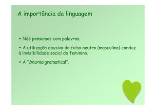  Nós pensamos com palavras.
 A utilização abusiva do falso neutro (masculino) conduz
à invisibilidade social do feminino.
 A “bhurka gramatical”.
A importância da linguagem
 