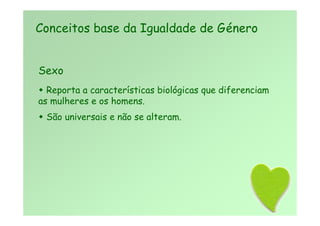 Sexo
 Reporta a características biológicas que diferenciam
as mulheres e os homens.
 São universais e não se alteram.
Conceitos base da Igualdade de Género
 