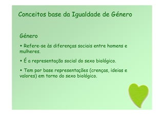 Género
 Refere-se às diferenças sociais entre homens e
mulheres.
 É a representação social do sexo biológico.
 Tem por base representações (crenças, ideias e
valores) em torno do sexo biológico.
Conceitos base da Igualdade de Género
 