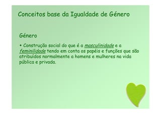 Género
 Construção social do que é a masculinidade e a
feminilidade tendo em conta os papéis e funções que são
atribuídos normalmente a homens e mulheres na vida
pública e privada.
Conceitos base da Igualdade de Género
 