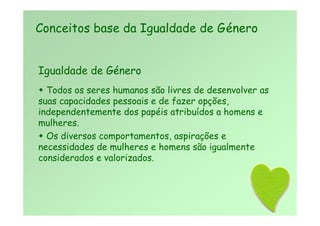 Igualdade de Género
 Todos os seres humanos são livres de desenvolver as
suas capacidades pessoais e de fazer opções,
independentemente dos papéis atribuídos a homens e
mulheres.
 Os diversos comportamentos, aspirações e
necessidades de mulheres e homens são igualmente
considerados e valorizados.
Conceitos base da Igualdade de Género
 