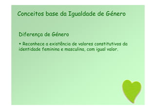 Diferença de Género
 Reconhece a existência de valores constitutivos da
identidade feminina e masculina, com igual valor.
Conceitos base da Igualdade de Género
 
