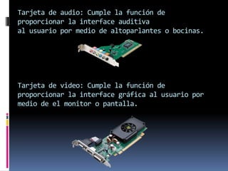 Tarjeta de audio: Cumple la función de
proporcionar la interface auditiva
al usuario por medio de altoparlantes o bocinas.
Tarjeta de video: Cumple la función de
proporcionar la interface gráfica al usuario por
medio de el monitor o pantalla.
 