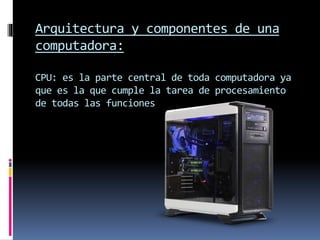 Arquitectura y componentes de una
computadora:
CPU: es la parte central de toda computadora ya
que es la que cumple la tarea de procesamiento
de todas las funciones
 