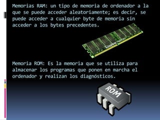 Memorias RAM: un tipo de memoria de ordenador a la
que se puede acceder aleatoriamente; es decir, se
puede acceder a cualquier byte de memoria sin
acceder a los bytes precedentes.
Memoria ROM: Es la memoria que se utiliza para
almacenar los programas que ponen en marcha el
ordenador y realizan los diagnósticos.
 